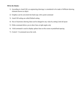Fill in the blanks-
1) According to AutoCAD, an engineering drawings is considered to be made of different drawing
elements known as object
2) Graphics can be converted into hard copy with a point command
3) AutoCAD setting are called Default setting
4) Size of electronic drawing sheet can be changed to any value by setting Limit & layout
5) Ortho command allows you to draw lines at right angles only
6) Grid command is used to display splines lines on the screen at predefined spacing
7) Control + S command saves the work.
 