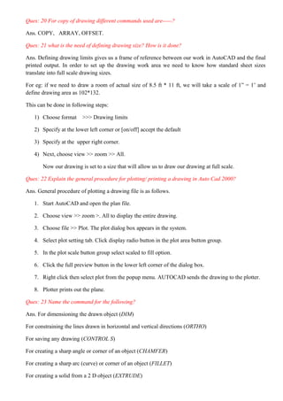 Ques: 20 For copy of drawing different commands used are-----?
Ans. COPY, ARRAY, OFFSET.
Ques: 21 what is the need of defining drawing size? How is it done?
Ans. Defining drawing limits gives us a frame of reference between our work in AutoCAD and the final
printed output. In order to set up the drawing work area we need to know how standard sheet sizes
translate into full scale drawing sizes.
For eg: if we need to draw a room of actual size of 8.5 ft * 11 ft, we will take a scale of 1” = 1’ and
define drawing area as 102*132.
This can be done in following steps:
1) Choose format >>> Drawing limits
2) Specify at the lower left corner or [on/off] accept the default
3) Specify at the upper right corner.
4) Next, choose view >> zoom >> All.
Now our drawing is set to a size that will allow us to draw our drawing at full scale.
Ques: 22 Explain the general procedure for plotting/ printing a drawing in Auto Cad 2000?
Ans. General procedure of plotting a drawing file is as follows.
1. Start AutoCAD and open the plan file.
2. Choose view >> zoom >. All to display the entire drawing.
3. Choose file >> Plot. The plot dialog box appears in the system.
4. Select plot setting tab. Click display radio button in the plot area button group.
5. In the plot scale button group select scaled to fill option.
6. Click the full preview button in the lower left corner of the dialog box.
7. Right click then select plot from the popup menu. AUTOCAD sends the drawing to the plotter.
8. Plotter prints out the plane.
Ques: 23 Name the command for the following?
Ans. For dimensioning the drawn object (DIM)
For constraining the lines drawn in horizontal and vertical directions (ORTHO)
For saving any drawing (CONTROL S)
For creating a sharp angle or corner of an object (CHAMFER)
For creating a sharp arc (curve) or corner of an object (FILLET)
For creating a solid from a 2 D object (EXTRUDE)
 