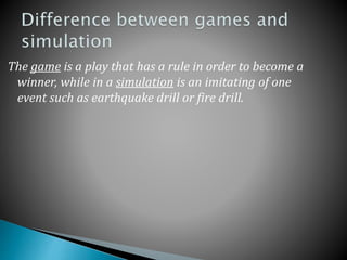 The game is a play that has a rule in order to become a
winner, while in a simulation is an imitating of one
event such as earthquake drill or fire drill.
 