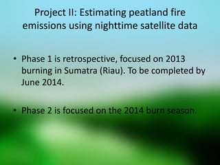 Project II: Estimating peatland fire emissions using nighttime satellite data 
•Phase 1 is retrospective, focused on 2013 burning in Sumatra (Riau). To be completed by June 2014. 
•Phase 2 is focused on the 2014 burn season.  