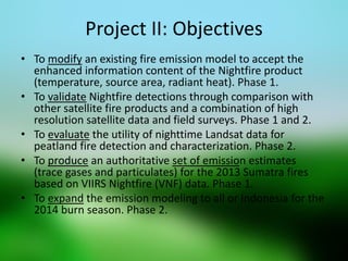 Project II: Objectives 
•To modify an existing fire emission model to accept the enhanced information content of the Nightfire product (temperature, source area, radiant heat). Phase 1. 
•To validate Nightfire detections through comparison with other satellite fire products and a combination of high resolution satellite data and field surveys. Phase 1 and 2. 
•To evaluate the utility of nighttime Landsat data for peatland fire detection and characterization. Phase 2. 
•To produce an authoritative set of emission estimates (trace gases and particulates) for the 2013 Sumatra fires based on VIIRS Nightfire (VNF) data. Phase 1. 
•To expand the emission modeling to all or Indonesia for the 2014 burn season. Phase 2. 
 