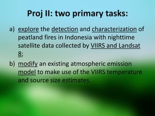 Proj II: two primary tasks: 
a)explore the detection and characterization of peatland fires in Indonesia with nighttime satellite data collected by VIIRS and Landsat 8; 
b)modify an existing atmospheric emission model to make use of the VIIRS temperature and source size estimates.  