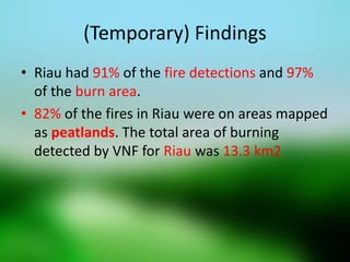 (Temporary) Findings 
•Riau had 91% of the fire detections and 97% of the burn area. 
•82% of the fires in Riau were on areas mapped as peatlands. The total area of burning detected by VNF for Riau was 13.3 km2  