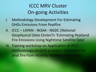 ICCC MRV Cluster On-going Activities 
I.Methodology Development For Estimating GHGs Emissions From Peatfire 
II.ICCC – LAPAN - NOAA - NGDC (National Geophysical Data Center)’s ‘Estimating Peatland Fire Emissions Using Nighttime Satellite Data’ 
III.Training workshop on Application of IPCC methodology on GHG emission estimation for peat fire from recently burned area in Riau 
 