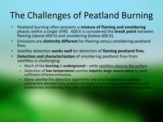 The Challenges of Peatland Burning 
•Peatland burning often presents a mixture of flaming and smoldering phases within a single VIIRS. 600 K is considered the break point between flaming (above 600 K) and smoldering (below 600 K). 
•Emissions are distinctly different for flaming versus smoldering peatland fires. 
•Satellite detection works well for detection of flaming peatland fires. 
•Detection and characterization of smoldering peatland fires from satellites is challenging: 
–Much of the burning is underground – while satellites observe the surface. 
–Detection of low temperature sources requires large source areas to yield sufficient infrared emissions. 
–Many satellite fire detection algorithms rely on a background radiance subtraction derived from analysis of pixels surrounding suspected fire pixels. Undetected smoldering fires can corrupt the background radiance subtraction.  