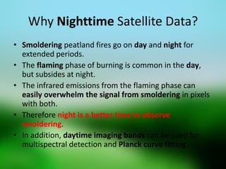 Why Nighttime Satellite Data? 
•Smoldering peatland fires go on day and night for extended periods. 
•The flaming phase of burning is common in the day, but subsides at night. 
•The infrared emissions from the flaming phase can easily overwhelm the signal from smoldering in pixels with both. 
•Therefore night is a better time to observe smoldering. 
•In addition, daytime imaging bands can be used for multispectral detection and Planck curve fitting.  