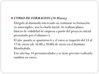 CURSO DE FORMACION (16 Horas)
Dirigido al alumnado interesado en continuar su formación
en autoempleo, tras la charla inicial. Se realizan planes
básicos de viabilidad de empresa a partir del proyecto inicial
presentado por el alumno/a
El año pasado se apuntaron 6 y el curso se impartió del 14 al
17 de enero (de 16:00 a 20:00) de enero en el Instituto
Mendizabala.
Este año hay 14 prematriculados y se tiene previsto realizarlo
también en enero.
 