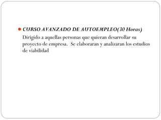 CURSO AVANZADO DE AUTOEMPLEO(30 Horas)
Dirigido a aquellas personas que quieran desarrollar su
proyecto de empresa. Se elaboraran y analizaran los estudios
de viabilidad
 