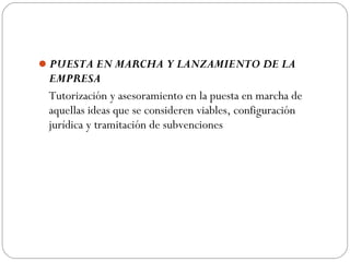 PUESTA EN MARCHA Y LANZAMIENTO DE LA
EMPRESA
Tutorización y asesoramiento en la puesta en marcha de
aquellas ideas que se consideren viables, configuración
jurídica y tramitación de subvenciones
 