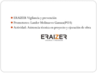ERAIZER Vigilancia y prevención
Promotores: Lander Molinuevo Ganuza(PO3)
Actividad: Asistencia técnica en proyecto y ejecución de obra
 