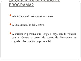 ¿A QUIÉN VA DIRIGIDO EL
PROGRAMA?
Al alumnado de los segundos cursos
A Exalumnos/as del Centro
A cualquier persona que tenga o haya tenido relación
con el Centro a través de cursos de Formación no
reglada o Formación no presencial
 