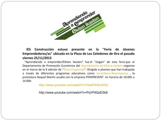 IES Construcción estuvo presente en la "Feria de Jóvenes
Emprendedores/as" ubicada en la Plaza de Los Celedones de Oro el pasado
viernes 25/11/2013
“Aprendiendo a emprender/Ekiten Ikasten” fue el "slogan" de esta feria que el
Departamento de Promoción Económica del Ayuntamiento de Vitoria-Gasteiz organizo
en el marco de la X edición de “Álava Emprende”. Dirigido a jóvenes que han trabajado
a través de diferentes programas educativos como Urratsbat o Ikasempresa , la
promotora Raquel Martín acudió con la empresa PERIPREVENT en horario de 10:00h a
14:00h
http://www.youtube.com/watch?v=Ow4YktScWGc
http://www.youtube.com/watch?v=PqYF6QzESk8
 