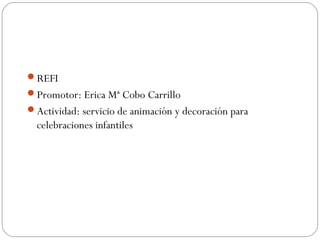 REFI
Promotor: Erica Mª Cobo Carrillo
Actividad: servicio de animación y decoración para
celebraciones infantiles
 