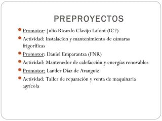 PREPROYECTOS
Promotor: Julio Ricardo Clavijo Lafont (IC2)
Actividad: Instalación y mantenimiento de cámaras
frigoríficas
Promotor: Daniel Emparantza (FNR)
Actividad: Mantenedor de calefacción y energías renovables
Promotor: Lander Díaz de Aranguiz
Actividad: Taller de reparación y venta de maquinaria
agrícola
 