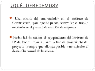 ¿QUÉ OFRECEMOS?
 Una oficina del emprendedor en el Instituto de
Construcción, para que se pueda desarrollar el trabajo
necesario en el proceso de creación de empresas
Posibilidad de utilizar el equipamiento del Instituto de
FP de Construcción durante la fase de lanzamiento del
proyecto (siempre que ello sea posible y no dificulte el
desarrollo normal de las clases)
 
 