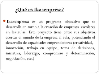 ¿Qué es Ikasenpresa?
Ikasenpresa es un programa educativo que se
desarrolla en torno a la creación de empresas  escolares
en las aulas. Este proyecto tiene entre sus objetivos
acercar el mundo de la empresa al aula, potenciando el
desarrollo de capacidades emprendedoras (creatividad,
innovación, trabajo en equipo, toma de decisiones,
iniciativa, liderazgo, compromiso y determinación,
negociación, etc.)
 