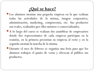¿Qué se hace?
Los alumnos montan una pequeña empresa en la que realizan
todas las actividades de la misma, imagen corporativa,
administración, marketing, compraventa, etc. Sus productos
son reales, realizados por ellos mismos o comercializados.
A lo largo del curso se realizan dos asambleas de empresarios
donde dos representantes de cada empresa participan en la
reunión, en la primera presentan su empresa al resto y en la
segunda cuentan la marcha de la misma.
Durante el mes de febrero se organiza una feria para que los
alumnos trabajen el punto de venta y ofrezcan al público sus
productos.
 
