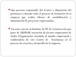 Una persona responsable del Centro a disposición del
promotor/a durante todo el proceso de formación de la
empresa que realiza labores de sensibilización y
dinamización de proyectos empresariales.
Asesoría externa al Instituto de FP de Construcción por
parte de AJEBASK asociación de jóvenes empresarios de
Araba (Organización vinculada al mundo empresarial y
colaboradora de este Centro de Enseñanza) en el
proceso de creación y desarrollo de la empresa.
 