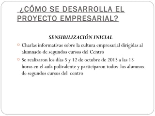 ¿CÓMO SE DESARROLLA EL
PROYECTO EMPRESARIAL?
SENSIBILIZACIÓN INICIAL
o Charlas informativas sobre la cultura empresarial dirigidas al
alumnado de segundos cursos del Centro
o Se realizaron los días 5 y 12 de octubre de 2013 a las 13
horas en el aula polivalente y participaron todos los alumnos
de segundos cursos del centro
 