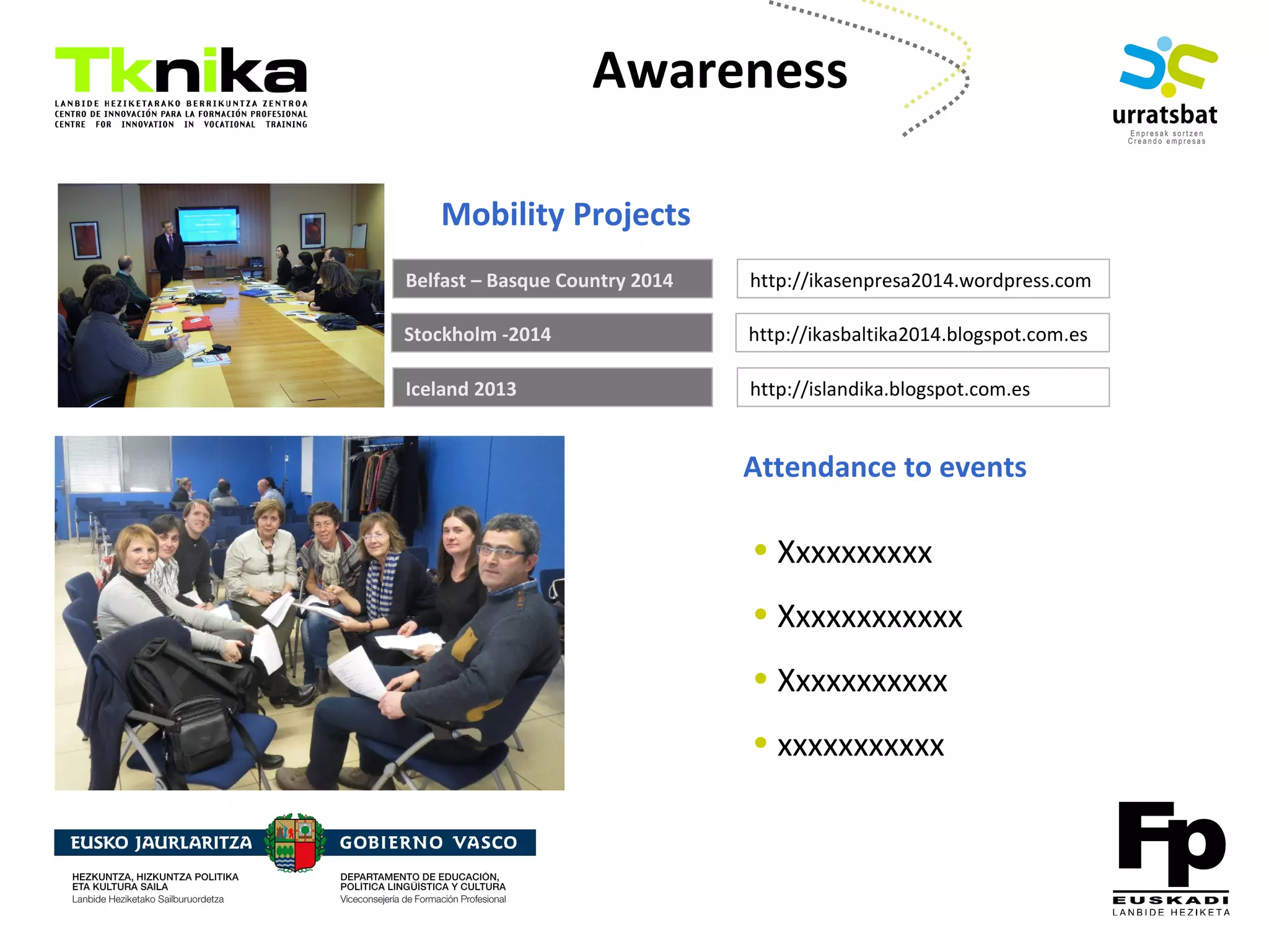 ENTREPRENEURSHIP
Awareness
http://ikasenpresa2014.wordpress.comBelfast – Basque Country 2014
Mobility Projects
http://islandika.blogspot.com.esIceland 2013
Stockholm -2014 http://ikasbaltika2014.blogspot.com.es
Attendance to events
• Xxxxxxxxxx
• Xxxxxxxxxxxx
• Xxxxxxxxxxx
• xxxxxxxxxxx
 
