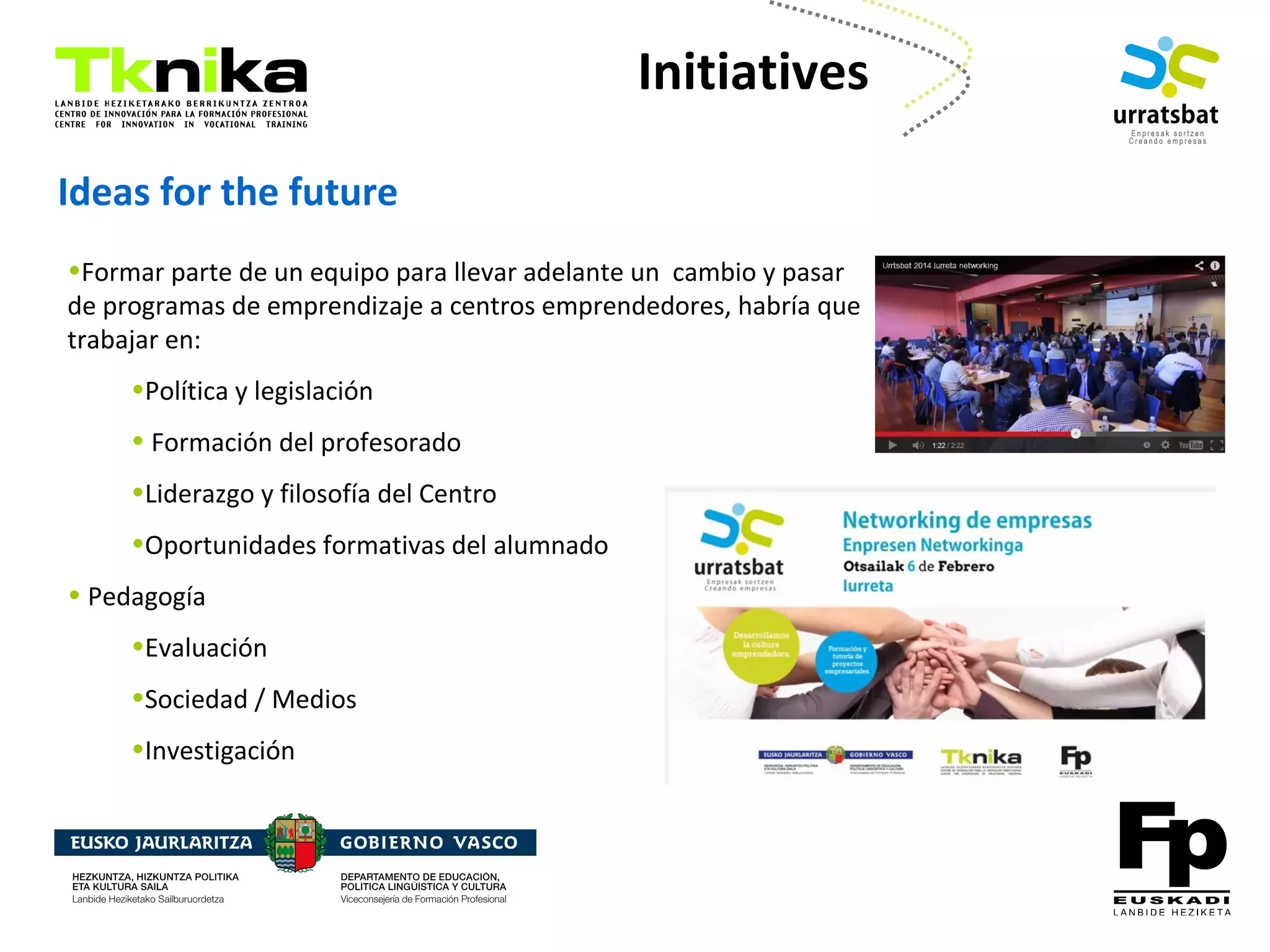 ENTREPRENEURSHIP
•Formar parte de un equipo para llevar adelante un cambio y pasar
de programas de emprendizaje a centros emprendedores, habría que
trabajar en:
•Política y legislación
• Formación del profesorado
•Liderazgo y filosofía del Centro
•Oportunidades formativas del alumnado
• Pedagogía
•Evaluación
•Sociedad / Medios
•Investigación
Ideas for the future
Initiatives
 