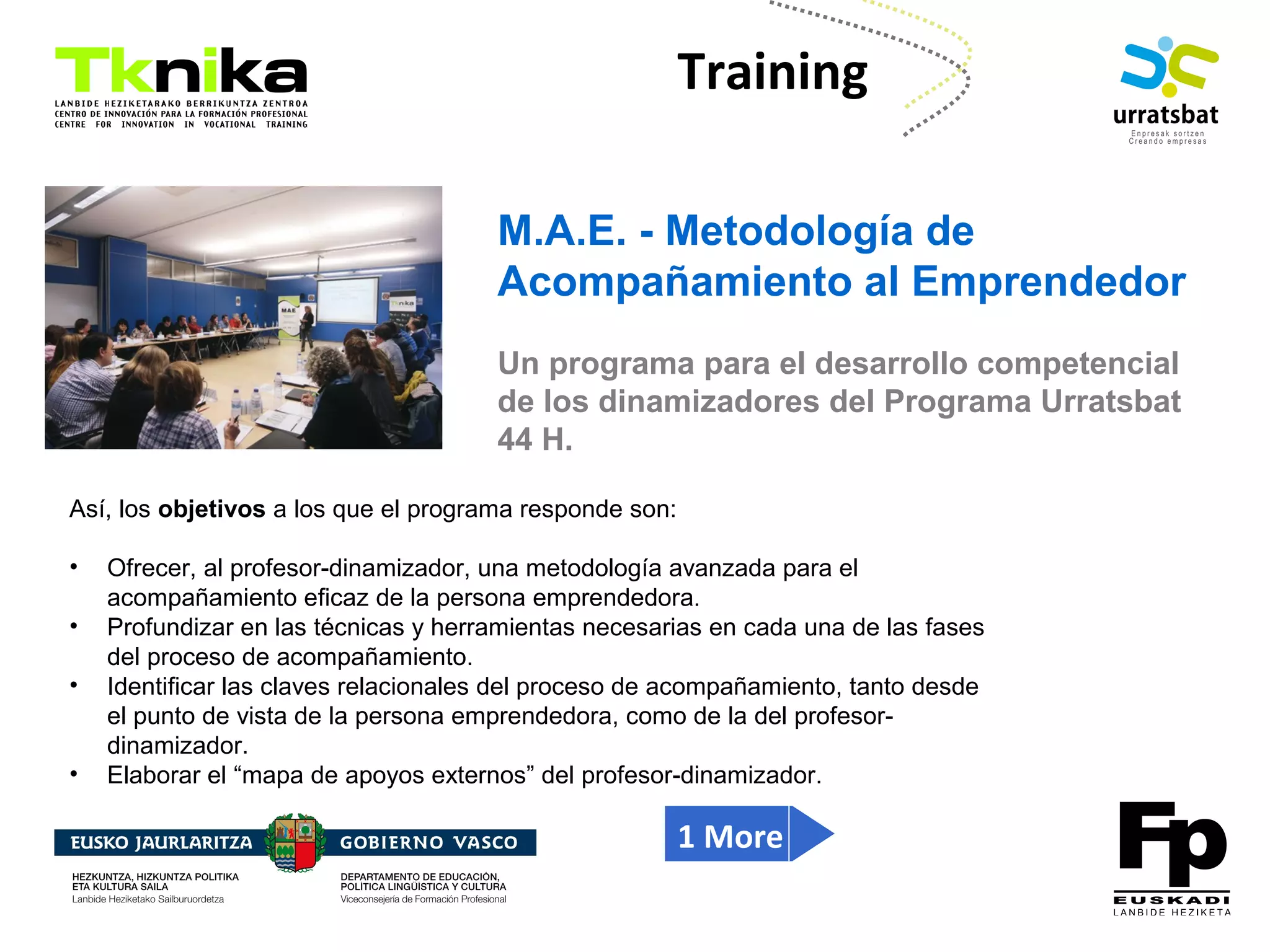 ENTREPRENEURSHIP
Training
M.A.E. - Metodología de
Acompañamiento al Emprendedor
Un programa para el desarrollo competencial
de los dinamizadores del Programa Urratsbat
44 H.
Así, los objetivos a los que el programa responde son:
• Ofrecer, al profesor-dinamizador, una metodología avanzada para el
acompañamiento eficaz de la persona emprendedora.
• Profundizar en las técnicas y herramientas necesarias en cada una de las fases
del proceso de acompañamiento.
• Identificar las claves relacionales del proceso de acompañamiento, tanto desde
el punto de vista de la persona emprendedora, como de la del profesor-
dinamizador.
• Elaborar el “mapa de apoyos externos” del profesor-dinamizador.
1 More
 