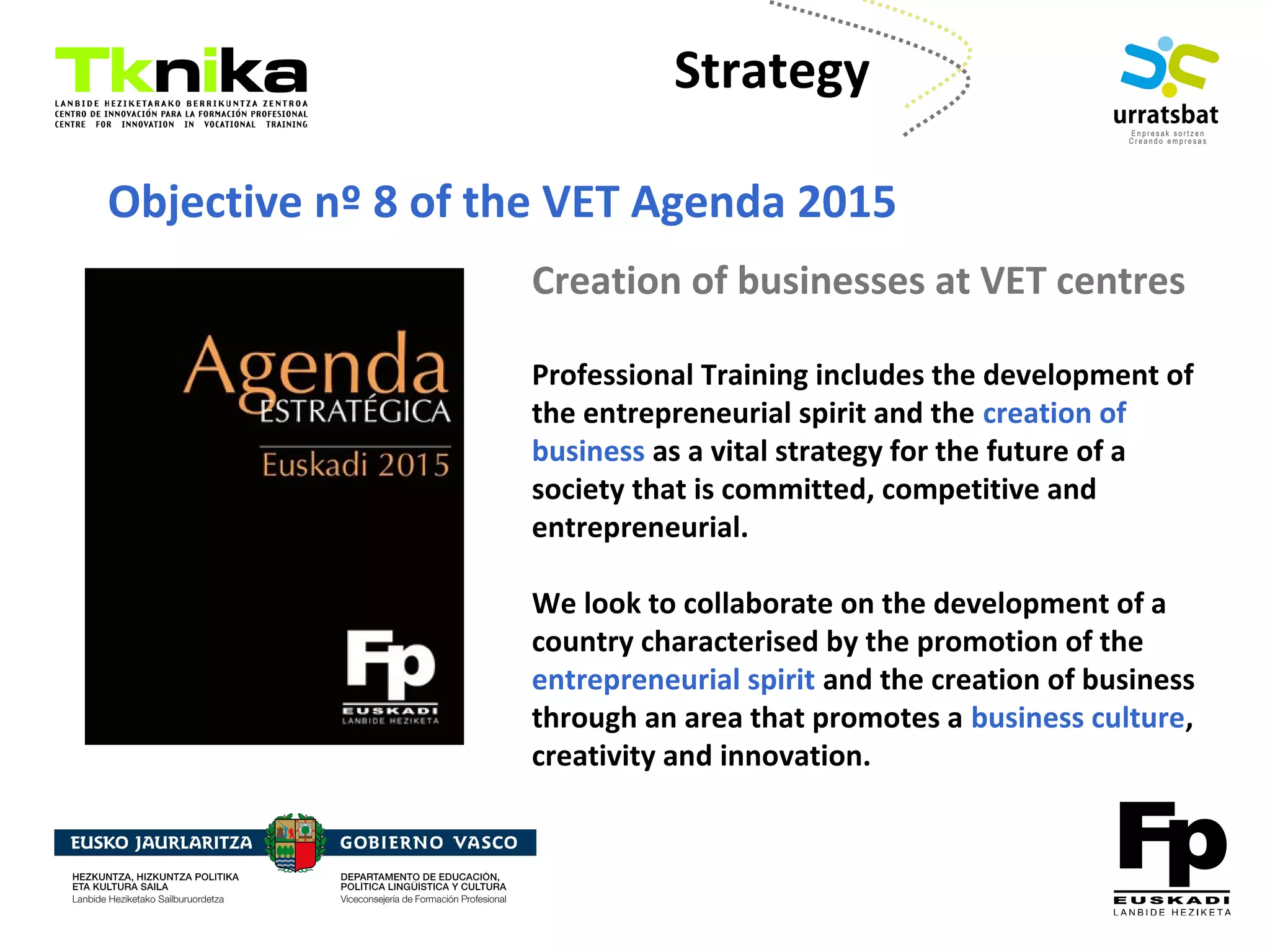 ENTREPRENEURSHIP
Creation of businesses at VET centres
Professional Training includes the development of
the entrepreneurial spirit and the creation of
business as a vital strategy for the future of a
society that is committed, competitive and
entrepreneurial.
We look to collaborate on the development of a
country characterised by the promotion of the
entrepreneurial spirit and the creation of business
through an area that promotes a business culture,
creativity and innovation.
Objective nº 8 of the VET Agenda 2015
Strategy
 