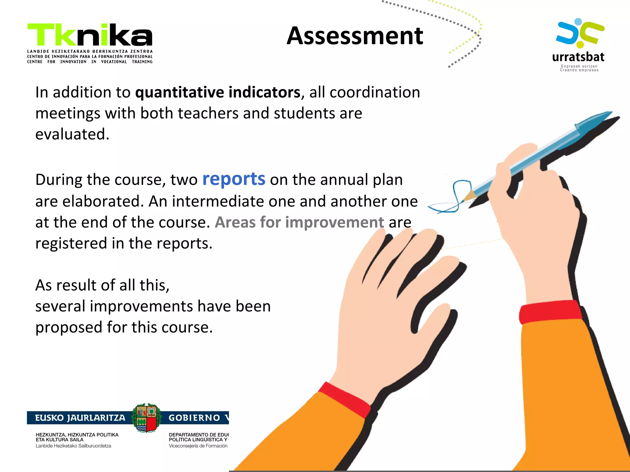 ENTREPRENEURSHIP
Assessment
In addition to quantitative indicators, all coordination
meetings with both teachers and students are
evaluated.
During the course, two reports on the annual plan
are elaborated. An intermediate one and another one
at the end of the course. Areas for improvement are
registered in the reports.
As result of all this,
several improvements have been
proposed for this course.
 