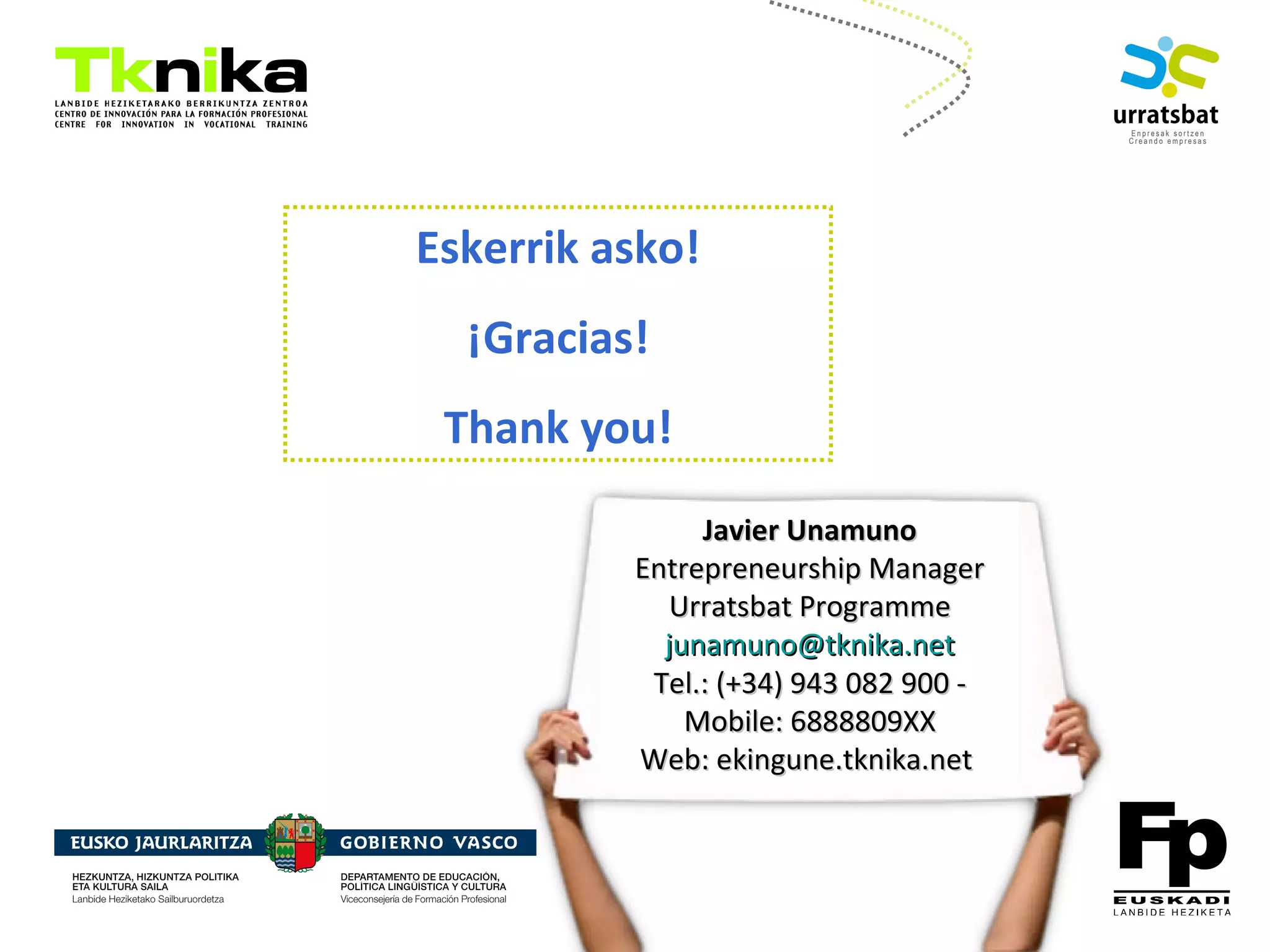 ENTREPRENEURSHIP
Eskerrik asko!
¡Gracias!
Thank you!
Bittor Arias
Nazioarteko Kudeaketa
Gestión Internacional
Internationalization
Management
943 08 29 00
(Móv.: 688880951)
Javier UnamunoJavier Unamuno
Entrepreneurship ManagerEntrepreneurship Manager
Urratsbat ProgrammeUrratsbat Programme
junamuno@tknika.netjunamuno@tknika.net
Tel.: (+34) 943 082 900 -Tel.: (+34) 943 082 900 -
Mobile: 6888809XXMobile: 6888809XX
Web: ekingune.tknika.netWeb: ekingune.tknika.net
 