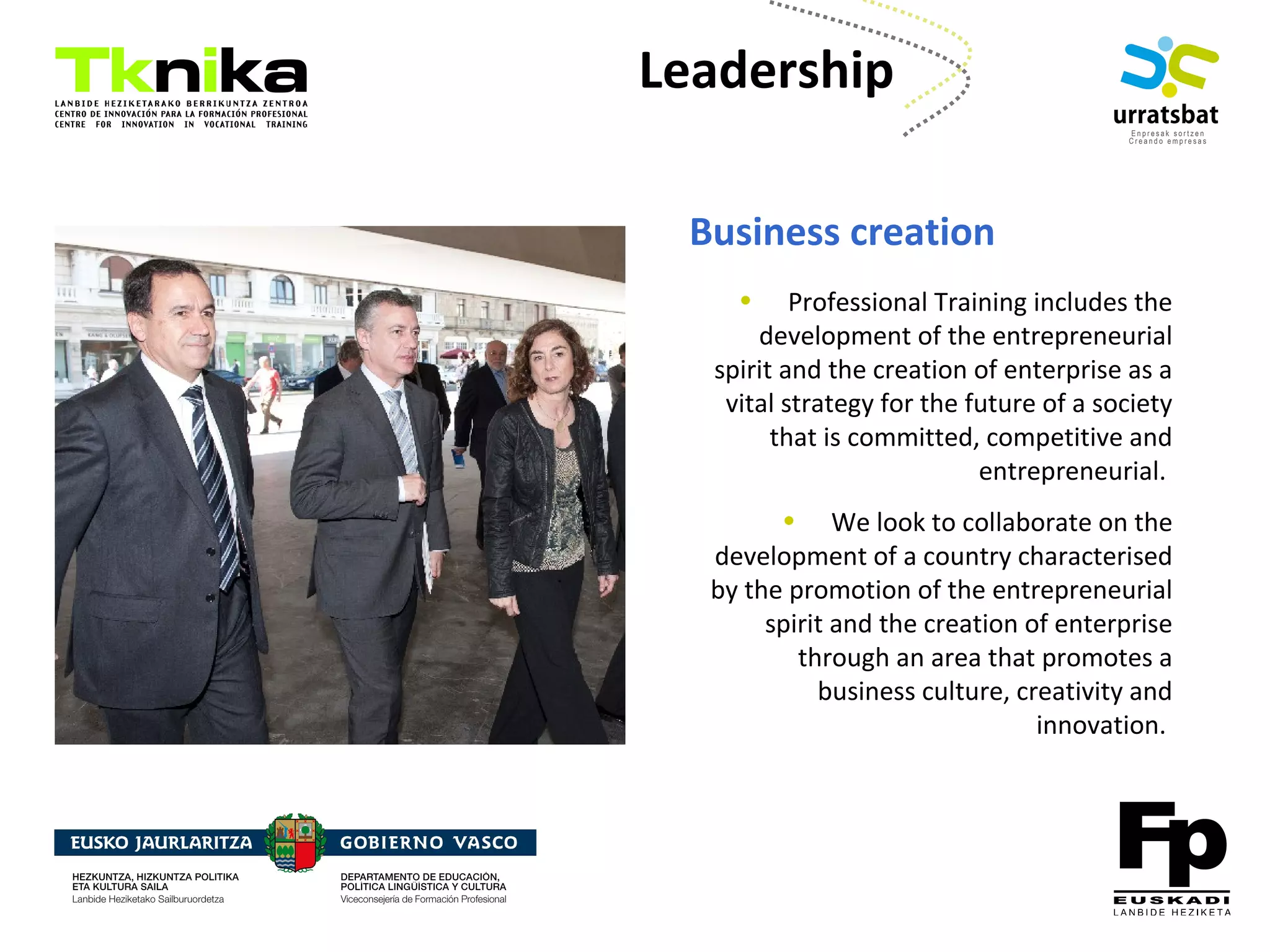 ENTREPRENEURSHIP
Leadership
Business creation
• Professional Training includes the
development of the entrepreneurial
spirit and the creation of enterprise as a
vital strategy for the future of a society
that is committed, competitive and
entrepreneurial.
• We look to collaborate on the
development of a country characterised
by the promotion of the entrepreneurial
spirit and the creation of enterprise
through an area that promotes a
business culture, creativity and
innovation.
 