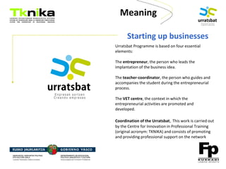 ENTREPRENEURSHIP
Meaning
Starting up businesses
Urratsbat Programme is based on four essential
elements:
The entrepreneur, the person who leads the
implantation of the business idea.
The teacher-coordinator, the person who guides and
accompanies the student during the entrepreneurial
process.
The VET centre, the context in which the
entrepreneurial activities are promoted and
developed.
Coordination of the Urratsbat, This work is carried out
by the Centre for Innovation in Professional Training
(original acronym: TKNIKA) and consists of promoting
and providing professional support on the network
 