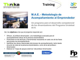 ENTREPRENEURSHIP
Training
M.A.E. - Metodología de
Acompañamiento al Emprendedor
Un programa para el desarrollo competencial
de los dinamizadores del Programa Urratsbat
44 H.
Así, los objetivos a los que el programa responde son:
• Ofrecer, al profesor-dinamizador, una metodología avanzada para el
acompañamiento eficaz de la persona emprendedora.
• Profundizar en las técnicas y herramientas necesarias en cada una de las fases
del proceso de acompañamiento.
• Identificar las claves relacionales del proceso de acompañamiento, tanto desde
el punto de vista de la persona emprendedora, como de la del profesor-
dinamizador.
• Elaborar el “mapa de apoyos externos” del profesor-dinamizador.
1 More
 