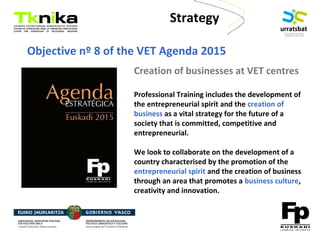 ENTREPRENEURSHIP
Creation of businesses at VET centres
Professional Training includes the development of
the entrepreneurial spirit and the creation of
business as a vital strategy for the future of a
society that is committed, competitive and
entrepreneurial.
We look to collaborate on the development of a
country characterised by the promotion of the
entrepreneurial spirit and the creation of business
through an area that promotes a business culture,
creativity and innovation.
Objective nº 8 of the VET Agenda 2015
Strategy
 
