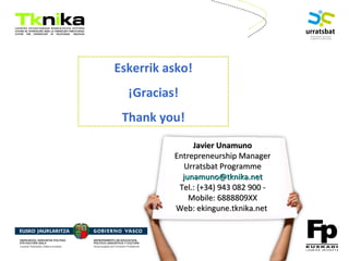ENTREPRENEURSHIP
Eskerrik asko!
¡Gracias!
Thank you!
Bittor Arias
Nazioarteko Kudeaketa
Gestión Internacional
Internationalization
Management
943 08 29 00
(Móv.: 688880951)
Javier UnamunoJavier Unamuno
Entrepreneurship ManagerEntrepreneurship Manager
Urratsbat ProgrammeUrratsbat Programme
junamuno@tknika.netjunamuno@tknika.net
Tel.: (+34) 943 082 900 -Tel.: (+34) 943 082 900 -
Mobile: 6888809XXMobile: 6888809XX
Web: ekingune.tknika.netWeb: ekingune.tknika.net
 
