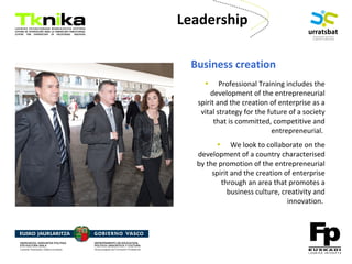 ENTREPRENEURSHIP
Leadership
Business creation
• Professional Training includes the
development of the entrepreneurial
spirit and the creation of enterprise as a
vital strategy for the future of a society
that is committed, competitive and
entrepreneurial.
• We look to collaborate on the
development of a country characterised
by the promotion of the entrepreneurial
spirit and the creation of enterprise
through an area that promotes a
business culture, creativity and
innovation.
 