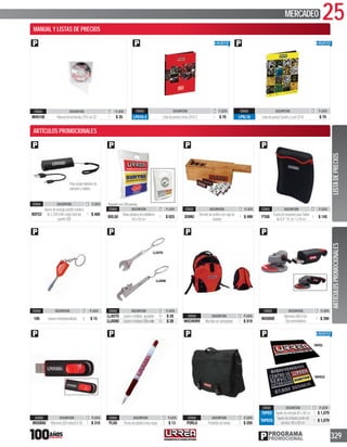 25MERCADEO
329PROGRAMA
PROMOCIONAL
CÓDIGO DESCRIPCIÓN P. LISTA
100 Llaverominidestornillador 6 $ 15
LLAV80
LLAV70
CÓDIGO DESCRIPCIÓN P. LISTA
LLAV70 Llaverominillave ajustable 10 $ 28
LLAV80 LlaverominillaveStillson® 10 $ 28
CÓDIGO DESCRIPCIÓN P. LISTA
MOCHURR Mochilaconportalaptop 1 $ 519
CÓDIGO DESCRIPCIÓN P. LISTA
MUSB8E
MemoriaUSB8Gb.
Tipoesmeriladora
1 $ 390
Paracargarbateriasde
celularesytablets.
CÓDIGO DESCRIPCIÓN P. LISTA
BEP22
Bancodeenergíaportátilmetálico
de2,200mAhcargadualpor
puertoUSB
1 $ 480
Paquete con 200 piezas
CÓDIGO DESCRIPCIÓN P. LISTA
BOL50
Bolsaplásticadepolietileno
40x50cm
1 $ 625
CÓDIGO DESCRIPCIÓN P. LISTA
DOMU
Dominódeacrílicoconcajade
madera
1 $ 499
CÓDIGO DESCRIPCIÓN P. LISTA
FTAB
FundadeneoprenoparaTablet
de9.4”19.5x1x25cm.
1 $ 145
CÓDIGO DESCRIPCIÓN P. LISTA
MUSB8U MemoriaUSBretractil8Gb 1 $ 310
CÓDIGO DESCRIPCIÓN P. LISTA
PLUU Plumadeplásticotintanegra 1 $ 13
CÓDIGO DESCRIPCIÓN P. LISTA
PORLU Portafoliodeloneta 1 $ 259
CÓDIGO DESCRIPCIÓN P. LISTA
TAPEU Tapetedeentrada60x90cm 1 $ 1,079
TAPECS
Tapetedeentradacentrode
servicio 60x90cm
1 $ 1,079
CÓDIGO DESCRIPCIÓN P. LISTA
MHU10E Manualherramientas2010enCD 1 $ 35
CÓDIGO DESCRIPCIÓN P. LISTA
LPU16-2 ListadepreciosUrrea2016-2 1 $ 70
CÓDIGO DESCRIPCIÓN P. LISTA
LPSL16 ListadepreciosSurtekyLock2016 $ 70
ARTÍCULOSPROMOCIONALESLISTADEPRECIOS
ARTÍCULOS PROMOCIONALES
MANUAL Y LISTAS DE PRECIOS
TAPEU
TAPECS
 