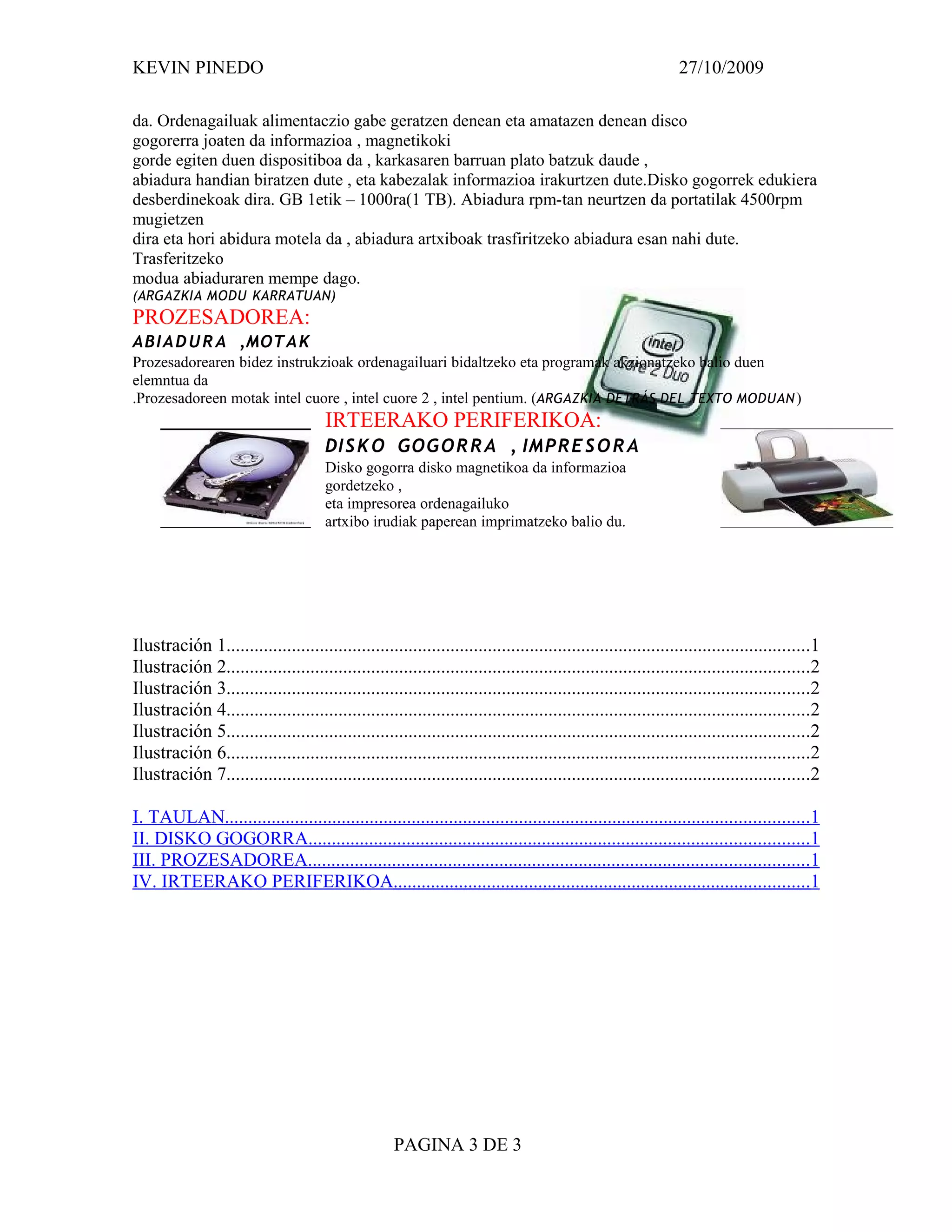 KEVIN PINEDO                                                                                                  27/10/2009

da. Ordenagailuak alimentaczio gabe geratzen denean eta amatazen denean disco
gogorerra joaten da informazioa , magnetikoki
gorde egiten duen dispositiboa da , karkasaren barruan plato batzuk daude ,
abiadura handian biratzen dute , eta kabezalak informazioa irakurtzen dute.Disko gogorrek edukiera
desberdinekoak dira. GB 1etik – 1000ra(1 TB). Abiadura rpm-tan neurtzen da portatilak 4500rpm
mugietzen
dira eta hori abidura motela da , abiadura artxiboak trasfiritzeko abiadura esan nahi dute.
Trasferitzeko
modua abiaduraren mempe dago.
(ARGAZKIA MODU KARRATUAN)
PROZESADOREA:
ABI A D U R A ,MOTA K
Prozesadorearen bidez instrukzioak ordenagailuari bidaltzeko eta programak akzionatzeko balio duen
elemntua da
.Prozesadoreen motak intel cuore , intel cuore 2 , intel pentium. (ARGAZKIA DETRÁS DEL TEXTO MODUAN )
                                      IRTEERAKO PERIFERIKOA:
                                      DI S K O GOGO R R A , IMP R E S O R A
                                      Disko gogorra disko magnetikoa da informazioa
                                      gordetzeko ,
                                      eta impresorea ordenagailuko
                                      artxibo irudiak paperean imprimatzeko balio du.




Ilustración 1.............................................................................................................................1
Ilustración 2.............................................................................................................................2
Ilustración 3.............................................................................................................................2
Ilustración 4.............................................................................................................................2
Ilustración 5.............................................................................................................................2
Ilustración 6.............................................................................................................................2
Ilustración 7.............................................................................................................................2

I. TAULAN.............................................................................................................................1
II. DISKO GOGORRA...........................................................................................................1
III. PROZESADOREA...........................................................................................................1
IV. IRTEERAKO PERIFERIKOA.........................................................................................1




                                                    PAGINA 3 DE 3
 
