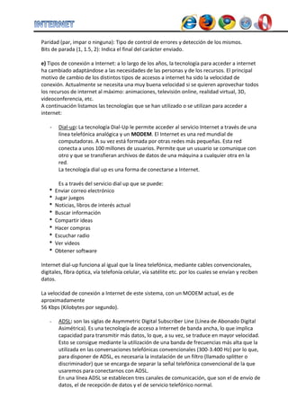 Paridad (par, impar o ninguna): Tipo de control de errores y detección de los mismos. 
Bits de parada (1, 1.5, 2): Indica el final del carácter enviado. 
e) Tipos de conexión a Internet: a lo largo de los años, la tecnología para acceder a internet ha cambiado adaptándose a las necesidades de las personas y de los recursos. El principal motivo de cambio de los distintos tipos de accesos a internet ha sido la velocidad de conexión. Actualmente se necesita una muy buena velocidad si se quieren aprovechar todos los recursos de internet al máximo: animaciones, televisión online, realidad virtual, 3D, videoconferencia, etc. 
A continuación listamos las tecnologías que se han utilizado o se utilizan para acceder a internet: 
- Dial-up: La tecnología Dial-Up le permite acceder al servicio Internet a través de una línea telefónica analógica y un MODEM. El Internet es una red mundial de computadoras. A su vez está formada por otras redes más pequeñas. Esta red conecta a unos 100 millones de usuarios. Permite que un usuario se comunique con otro y que se transfieran archivos de datos de una máquina a cualquier otra en la red. La tecnología dial up es una forma de conectarse a Internet. Es a través del servicio dial up que se puede: 
* 
Enviar correo electrónico 
* 
Jugar juegos 
* 
Noticias, libros de interés actual 
* 
Buscar información 
* 
Compartir ideas 
* 
Hacer compras 
* 
Escuchar radio 
* 
Ver videos 
* 
Obtener software 
Internet dial-up funciona al igual que la línea telefónica, mediante cables convencionales, digitales, fibra óptica, vía telefonía celular, vía satélite etc. por los cuales se envían y reciben datos. La velocidad de conexión a Internet de este sistema, con un MODEM actual, es de aproximadamente 56 Kbps (Kilobytes por segundo). 
- ADSL: son las siglas de Asymmetric Digital Subscriber Line (Línea de Abonado Digital Asimétrica). Es una tecnología de acceso a Internet de banda ancha, lo que implica capacidad para transmitir más datos, lo que, a su vez, se traduce en mayor velocidad. Esto se consigue mediante la utilización de una banda de frecuencias más alta que la utilizada en las conversaciones telefónicas convencionales (300-3.400 Hz) por lo que, para disponer de ADSL, es necesaria la instalación de un filtro (llamado splitter o discriminador) que se encarga de separar la señal telefónica convencional de la que usaremos para conectarnos con ADSL. 
En una línea ADSL se establecen tres canales de comunicación, que son el de envío de datos, el de recepción de datos y el de servicio telefónico normal.  