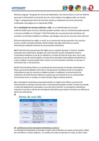 Markup Lenguaje" (Lenguaje de marcas de hipertexto). Con esta escritura se dan las órdenes para que la información se presente de uno u otro modo en las páginas web. Las marcas ("tags" o etiquetas) permiten dar formato al texto y combinarlo con otros elementos multimedia. Esta página es un hipertexto HTML. k) Un localizador de recursos uniforme o URL : es un identificador de recursos uniforme (URI) cuyos recursos referidos pueden cambiar, esto es, la dirección puede apuntar a recursos variables en el tiempo.1 Están formados por una secuencia de caracteres, de acuerdo a un formato modélico y estándar, que designa recursos en una red, como Internet. 
l) Correo electrónico (en inglés: e-mail), es un servicio de red que permite a los usuarios enviar y recibir mensajes (también denominados mensajes electrónicos o cartas electrónicas) mediante sistemas de comunicación electrónica 
m) El chat (término proveniente del inglés que en español equivale a 'charla'), también conocido como cibercharla, designa una comunicación escrita realizada de manera instantánea mediante el uso de un software y a través de Internet entre dos, tres o más personas ya sea de manera pública a través de los llamados chats públicos (mediante los cuales cualquier usuario puede tener acceso a la conversación) o privada, en los que se comunican dos o más personas. 
n) IRC (Internet Relay Chat) es un protocolo de comunicación en tiempo real basado en texto, que permite debates entre dos o más personas. Se diferencia de la mensajería instantánea en que los usuarios no deben acceder a establecer la comunicación de antemano, de tal forma que todos los usuarios que se encuentran en un canal pueden comunicarse entre sí, aunque no hayan tenido ningún contacto anterior. 
o) La mensajería instantánea (conocida también en inglés como IM) es una forma de comunicación en tiempo real entre dos o más personas basada en texto. El texto es enviado a través de dispositivos conectados a una red como Internet. La mensajería instantánea requiere el uso de un cliente de mensajería instantánea que realiza el servicio y se diferencia del correo electrónico. 
p) 
q) La diferencia entre mensajería instantánea y chat es: La mensajería instantánea es privada, es decir solo tú decides con quien comunicarte, hablar por micrófono o utilizar webcam , en cambio, los chats se ejecutan en salas, es decir como  