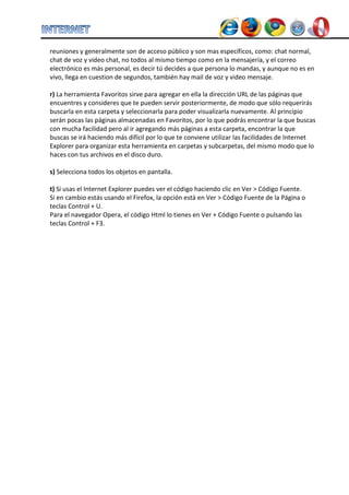 reuniones y generalmente son de acceso público y son mas específicos, como: chat normal, chat de voz y video chat, no todos al mismo tiempo como en la mensajería, y el correo electrónico es más personal, es decir tú decides a que persona lo mandas, y aunque no es en vivo, llega en cuestion de segundos, también hay mail de voz y video mensaje. 
r) La herramienta Favoritos sirve para agregar en ella la dirección URL de las páginas que encuentres y consideres que te pueden servir posteriormente, de modo que sólo requerirás buscarla en esta carpeta y seleccionarla para poder visualizarla nuevamente. Al principio serán pocas las páginas almacenadas en Favoritos, por lo que podrás encontrar la que buscas con mucha facilidad pero al ir agregando más páginas a esta carpeta, encontrar la que buscas se irá haciendo más difícil por lo que te conviene utilizar las facilidades de Internet Explorer para organizar esta herramienta en carpetas y subcarpetas, del mismo modo que lo haces con tus archivos en el disco duro. 
s) Selecciona todos los objetos en pantalla. 
t) Si usas el Internet Explorer puedes ver el código haciendo clic en Ver > Código Fuente. 
Si en cambio estás usando el Firefox, la opción está en Ver > Código Fuente de la Página o teclas Control + U. 
Para el navegador Opera, el código Html lo tienes en Ver + Código Fuente o pulsando las teclas Control + F3. 
