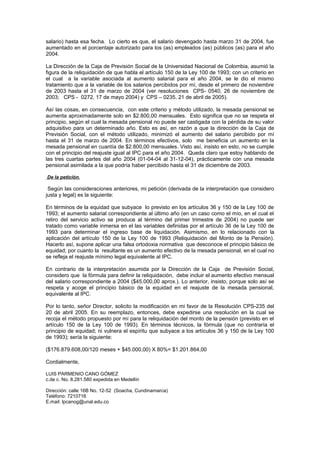 salario) hasta esa fecha. Lo cierto es que, el salario devengado hasta marzo 31 de 2004, fue
aumentado en el porcentaje autorizado para los (as) empleados (as) públicos (as) para el año
2004.
La Dirección de la Caja de Previsión Social de la Universidad Nacional de Colombia, asumió la
figura de la reliquidación de que habla el artículo 150 de la Ley 100 de 1993; con un criterio en
el cual a la variable asociada al aumento salarial para el año 2004, se le dio el mismo
tratamiento que a la variable de los salarios percibidos por mí, desde el primero de noviembre
de 2003 hasta el 31 de marzo de 2004 (ver resoluciones CPS- 0540, 26 de noviembre de
2003; CPS - 0272, 17 de mayo 2004) y CPS – 0235, 21 de abril de 2005).
Así las cosas, en consecuencia, con este criterio y método utilizado, la mesada pensional se
aumenta aproximadamente solo en $2.800,00 mensuales. Esto significa que no se respeta el
principio, según el cual la mesada pensional no puede ser castigada con la pérdida de su valor
adquisitivo para un determinado año. Esto es así, en razón a que la dirección de la Caja de
Previsión Social, con el método utilizado, minimizó el aumento del salario percibido por mí
hasta el 31 de marzo de 2004. En términos efectivos, solo me beneficia un aumento en la
mesada pensional en cuantía de $2.800,00 mensuales. Visto así, insisto en esto, no se cumple
con el principio del reajuste igual al IPC para el año 2004. Queda claro que estoy hablando de
las tres cuartas partes del año 2004 (01-04-04 al 31-12-04), prácticamente con una mesada
pensional asimilada a la que podría haber percibido hasta el 31 de diciembre de 2003.
De la petición.
Según las consideraciones anteriores, mi petición (derivada de la interpretación que considero
justa y legal) es la siguiente:
En términos de la equidad que subyace lo previsto en los artículos 36 y 150 de la Ley 100 de
1993; el aumento salarial correspondiente al último año (en un caso como el mío, en el cual el
retiro del servicio activo se produce al término del primer trimestre de 2004) no puede ser
tratado como variable inmersa en el las variables definidas por el artículo 36 de la Ley 100 de
1993 para determinar el ingreso base de liquidación. Asimismo, en lo relacionado con la
aplicación del artículo 150 de la Ley 100 de 1993 (Reliquidación del Monto de la Pensión).
Hacerlo así, supone aplicar una falsa ortodoxia normativa que desconoce el principio básico de
equidad; por cuanto la resultante es un aumento efectivo de la mesada pensional, en el cual no
se refleja el reajuste mínimo legal equivalente al IPC.
En contrario de la interpretación asumida por la Dirección de la Caja de Previsión Social,
considero que la fórmula para definir la reliquidación, debe incluir el aumento efectivo mensual
del salario correspondiente a 2004 ($45.000,00 aprox.). Lo anterior, insisto, porque solo así se
respeta y acoge el principio básico de la equidad en el reajuste de la mesada pensional,
equivalente al IPC.
Por lo tanto, señor Director, solicito la modificación en mi favor de la Resolución CPS-235 del
20 de abril 2005. En su reemplazo, entonces, debe expedirse una resolución en la cual se
recoja el método propuesto por mí para la reliquidación del monto de la pensión (previsto en el
artículo 150 de la Ley 100 de 1993). En términos técnicos, la fórmula (que no contraría el
principio de equidad; ni vulnera el espíritu que subyace a los artículos 36 y 150 de la Ley 100
de 1993); sería la siguiente:
($176.879.608,00/120 meses + $45.000,00) X 80%= $1.201.864,00
Cordialmente,
LUIS PARMENIO CANO GÓMEZ
c.de c. No. 8.281.580 expedida en Medellín
Dirección: calle 16B No. 12-52 (Soacha, Cundinamarca)
Teléfono: 7210716
E.mail: lpcanog@unal.edu.co
 