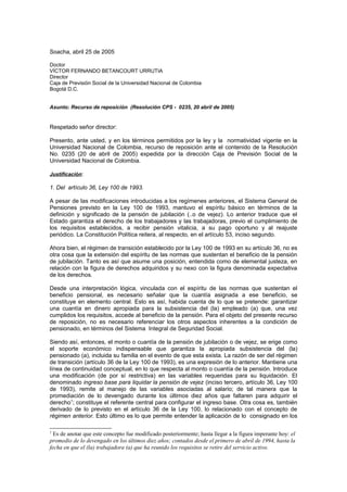 Soacha, abril 25 de 2005
Doctor
VÍCTOR FERNANDO BETANCOURT URRUTIA
Director
Caja de Previsión Social de la Universidad Nacional de Colombia
Bogotá D.C.
Asunto: Recurso de reposición (Resolución CPS - 0235, 20 abril de 2005)
Respetado señor director:
Presento, ante usted, y en los términos permitidos por la ley y la normatividad vigente en la
Universidad Nacional de Colombia, recurso de reposición ante el contenido de la Resolución
No. 0235 (20 de abril de 2005) expedida por la dirección Caja de Previsión Social de la
Universidad Nacional de Colombia.
Justificación:
1. Del artículo 36, Ley 100 de 1993.
A pesar de las modificaciones introducidas a los regímenes anteriores, el Sistema General de
Pensiones previsto en la Ley 100 de 1993, mantuvo el espíritu básico en términos de la
definición y significado de la pensión de jubilación (..o de vejez). Lo anterior traduce que el
Estado garantiza el derecho de los trabajadores y las trabajadoras, previo el cumplimiento de
los requisitos establecidos, a recibir pensión vitalicia, a su pago oportuno y al reajuste
periódico. La Constitución Política reitera, al respecto, en el artículo 53, inciso segundo.
Ahora bien, el régimen de transición establecido por la Ley 100 de 1993 en su artículo 36, no es
otra cosa que la extensión del espíritu de las normas que sustentan el beneficio de la pensión
de jubilación. Tanto es así que asume una posición, entendida como de elemental justeza, en
relación con la figura de derechos adquiridos y su nexo con la figura denominada expectativa
de los derechos.
Desde una interpretación lógica, vinculada con el espíritu de las normas que sustentan el
beneficio pensional, es necesario señalar que la cuantía asignada a ese beneficio, se
constituye en elemento central. Esto es así, habida cuenta de lo que se pretende: garantizar
una cuantía en dinero apropiada para la subsistencia del (la) empleado (a) que, una vez
cumplidos los requisitos, accede al beneficio de la pensión. Para el objeto del presente recurso
de reposición, no es necesario referenciar los otros aspectos inherentes a la condición de
pensionado, en términos del Sistema Integral de Seguridad Social.
Siendo así, entonces, el monto o cuantía de la pensión de jubilación o de vejez, se erige como
el soporte económico indispensable que garantiza la apropiada subsistencia del (la)
pensionado (a), incluida su familia en el evento de que esta exista. La razón de ser del régimen
de transición (artículo 36 de la Ley 100 de 1993), es una expresión de lo anterior. Mantiene una
línea de continuidad conceptual, en lo que respecta al monto o cuantía de la pensión. Introduce
una modificación (de por sí restrictiva) en las variables requeridas para su liquidación. El
denominado ingreso base para liquidar la pensión de vejez (inciso tercero, artículo 36, Ley 100
de 1993), remite al manejo de las variables asociadas al salario; de tal manera que la
promediación de lo devengado durante los últimos diez años que faltaren para adquirir el
derecho1
; constituye el referente central para configurar el ingreso base. Otra cosa es, también
derivado de lo previsto en el artículo 36 de la Ley 100, lo relacionado con el concepto de
régimen anterior. Esto último es lo que permite entender la aplicación de lo consignado en los
1
Es de anotar que este concepto fue modificado posteriormente; hasta llegar a la figura imperante hoy: el
promedio de lo devengado en los últimos diez años; contados desde el primero de abril de 1994, hasta la
fecha en que el (la) trabajadora (a) que ha reunido los requisitos se retire del servicio activo.
 