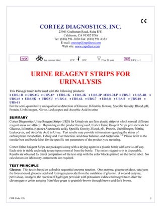 COR Code # 26 1
CORTEZ DIAGNOSTICS, INC.
23961 Craftsman Road, Suite E/F,
Calabasas, CA 91302 USA
Tel: (818) 591-3030 Fax: (818) 591-8383
E-mail: onestep@rapidtest.com
Web site: www.rapidtest.com
See external label 15°C 30°C 25 or 50 tests URS 1-11
URINE REAGENT STRIPS FOR
URINALYSIS
This Package Insert to be used with the following products:
•••• URS-1B •••• URS-1G •••• URS-1P •••• URS-1K •••• URS-2K •••• URS-2P ••••URS-2LP •••• URS-3 •••• URS-4B ••••
URS-4S •••• URS-5K •••• URS-5U •••• URS-6 •••• URS-6L •••• URS-7 •••• URS-8 •••• URS-9 •••• URS-10 ••••
URS-11
For the semi-quantitative and qualitative detection of Glucose, Bilirubin, Ketone, Specific Gravity, Blood, pH,
Protein, Urobilinogen, Nitrite, Leukocytes and Ascorbic Acid in urine
SUMMARY
Cortez Diagnostics Urine Reagent Strips (URS) for Urinalysis are firm plastic strips to which several different
reagent areas are affixed. Depending on the product being used, Cortez Urine Reagent Strips provide tests for
Glucose, Bilirubin, Ketone (Acetoacetic acid), Specific Gravity, Blood, pH, Protein, Urobilinogen, Nitrite,
Leukocytes, and Ascorbic Acid in Urine. Test results may provide information regarding the status of
carbohydrate metabolism, kidney and liver function, acid-base balance, and bacteriuria.1, 2
Please refer to the
outside box and bottle label for the specific test parameters of the product you are using.
Cortez Urine Reagent Strips are packaged along with a drying agent in a plastic bottle with a twist-off cap.
Each strip is stable and ready to use upon removal from the bottle. The entire reagent strip is disposable.
Results are obtained by direct comparison of the test strip with the color blocks printed on the bottle label. No
calculations or laboratory instruments are required.
TEST PRINCIPLE
Glucose: This test is based on a double sequential enzyme reaction. One enzyme, glucose oxidase, catalyzes
the formation of gluconic acid and hydrogen peroxide from the oxidation of glucose. A second enzyme,
peroxidase, catalyzes the reaction of hydrogen peroxide with potassium iodide chromogen to oxidize the
chromogen to colors ranging from blue-green to greenish-brown through brown and dark brown.
 