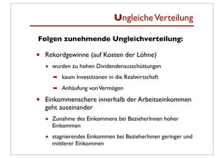 Ungleiche Verteilung

Folgen zunehmende Ungleichverteilung:

•   Rekordgewinne (auf Kosten der Löhne)
    •   wurden zu hohen Dividendenausschüttungen
        ➡ kaum Investitionen in die Realwirtschaft

        ➡ Anhäufung von Vermögen

•   Einkommenschere innerhalb der Arbeitseinkommen
    geht auseinander
    •   Zunahme des Einkommens bei BezieherInnen hoher
        Einkommen

    •   stagnierendes Einkommen bei BezieherInnen geringer und
        mittlerer Einkommen
 
