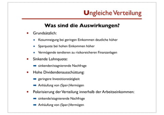 Ungleiche Verteilung
            Was sind die Auswirkungen?
•   Grundsätzlich:
    •   Kosumneigung bei geringen Einkommen deutliche höher

    •   Sparquote bei hohen Einkommen höher

    •   Vermögende tendieren zu risikoreicheren Finanzanlagen

•   Sinkende Lohnquote:
    ➡ sinkenden/stagnierende Nachfrage
•   Hohe Dividendenausschüttung:
    ➡ geringere Investitionstätigkeit
    ➡ Anhäufung von (Spar-)Vermögen
•   Polarisierung der Verteilung innerhalb der Arbeitseinkommen:
    ➡ sinkende/stagnierende Nachfrage
    ➡ Anhäufung von (Spar-)Vermögen
 
