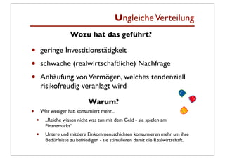 Ungleiche Verteilung
                      Wozu hat das geführt?

•       geringe Investitionstätigkeit
•       schwache (realwirtschaftliche) Nachfrage
•       Anhäufung von Vermögen, welches tendenziell
        risikofreudig veranlagt wird

                               Warum?
•       Wer weniger hat, konsumiert mehr...
    •     „Reiche wissen nicht was tun mit dem Geld - sie spielen am
          Finanzmarkt“
    •     Untere und mittlere Einkommensschichten konsumieren mehr um ihre
          Bedürfnisse zu befriedigen - sie stimulieren damit die Realwirtschaft.
 