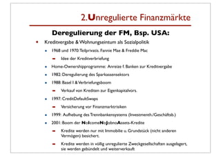 2.Unregulierte Finanzmärkte
        Deregulierung der FM, Bsp. USA:
•   Kreditvergabe & Wohnungseintum als Sozialpolitik
    •   1968 und 1970: Teilprivatis. Fannie Mae & Freddie Mac
        ➡    Idee der Kreditverbriefung

    •   Home-Ownershipprogramme: Anreize f. Banken zur Kreditvergabe

    •   1982: Deregulierung des Sparkassensektors

    •   1988: Basel I & Verbriefungsboom
        ➡    Verkauf von Krediten zur Eigenkapitalvors.

    •   1997: CreditDefaultSwaps
        ➡    Versicherung vor Finanzmarktrisiken

    •   1999: Aufhebung des Trennbankensystems (Investmenth./Geschäftsb.)

    •   2001: Boom der NoIcomeNoJobnoAssets-Kredite
        ➡    Kredite werden nur mit Immobilie u. Grundstück (nicht anderen
             Vermögen) besichert.
        ➡    Kredite werden in völlig unregulierte Zweckgesellschaften ausgelagert,
             sie werden gebündelt und weiterverkauft
 