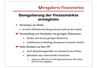 Unregulierte Finanzmärkte
    Deregulierung der Finanzmärkte
              ermöglicht:
•   Verstecken von Risiko
    •   zb. durch Mehrfachverbriefung (niemand weiß was drin steckt)
➡ Verschuldung von Haushalten mit geringem Einkommen
        •   Kredite auch bei (zu) geringem Einkommen

        •   kreditﬁnanzierte Nachfrage (kompensiert schwache Nachfr.)
➡ Hohe Renditen auf dem FM
        •   durch Spekulationsgeschäfte mit scheinbar(!) kaum Risiko

        •   Spekulation statt realwirtschaftl. Investitionen
             •   Ackermann 2004: Ziel sind 25% Eigenkapitalrendite, 2010: Haben
                 25%-Ziel nicht aufgegeben
 