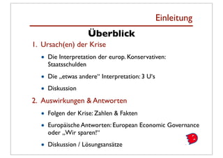 Einleitung
                    Überblick
1. Ursach(en) der Krise
  •   Die Interpretation der europ. Konservativen:
      Staatsschulden

  •   Die „etwas andere“ Interpretation: 3 U‘s

  •   Diskussion
2. Auswirkungen & Antworten
  •   Folgen der Krise: Zahlen & Fakten

  •   Europäische Antworten: European Economic Governance
      oder „Wir sparen!“

  •   Diskussion / Lösungsansätze
 