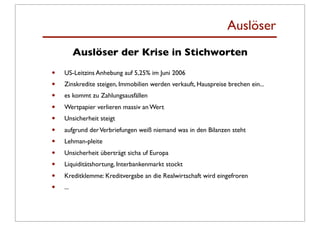 Auslöser
          Auslöser der Krise in Stichworten

•   US-Leitzins Anhebung auf 5,25% im Juni 2006
•   Zinskredite steigen, Immobilien werden verkauft, Hauspreise brechen ein...
•   es kommt zu Zahlungsausfällen
•   Wertpapier verlieren massiv an Wert
•   Unsicherheit steigt
•   aufgrund der Verbriefungen weiß niemand was in den Bilanzen steht
•   Lehman-pleite
•   Unsicherheit überträgt sicha uf Europa
•   Liquiditätshortung, Interbankenmarkt stockt
•   Kreditklemme: Kreditvergabe an die Realwirtschaft wird eingefroren
•   ...
 